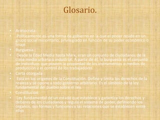 Glosario.
• Aristocrata:
• Políticamente es una forma de gobierno en la que el poder reside en un
grupo social minoritario, privilegiado en función de su poder económico o
linaje.
• Burguesía :
• Desde la Edad Media hasta Marx, eran un conjunto de ciudadanos de la
clase media urbana o industrial. A partir de él, la burguesía es el conjunto
de individuos que poseen la propiedad de los instrumentos o medios de
producción y el control de los trabajadores
• Carta otorgada :
• Está en los orígenes de la Constitución. Define y limita los derechos de la
realeza y se opone a todo gobierno arbitrario. Es el símbolo de la ley
fundamental del pueblo sobre el rey.
• Constitucion :
• Ley fundamental de un estado que establece y garantiza los derechos y
deberes de los ciudadanos y regula el sistema de poder, definiendo los
órganos, sus formas y funciones y las relaciones que se establecen entre
ellos
 