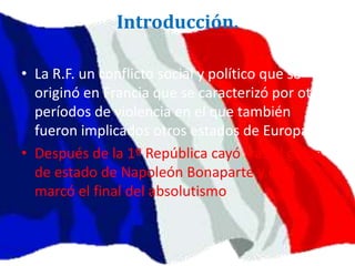Introducción.
• La R.F. un conflicto social y político que se
originó en Francia que se caracterizó por otros
períodos de violencia en el que también
fueron implicados otros estados de Europa.
• Después de la 1º República cayó tras el golpe
de estado de Napoleón Bonaparte y esto
marcó el final del absolutismo
 