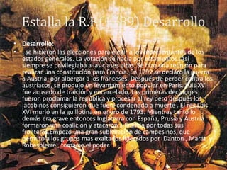 Estalla la R.F.(1789) Desarrollo
• Desarrollo:
• . se hicieron las elecciones para elegir a los representantes de los
estados generales. La votación se hacía por estamentos. Así
siempre se privilegiaba a las clases altas. Se hizo una reunión para
realizar una constitución para Francia. En 1792 se declaro la guerra
a Austria, por albergar a los franceses. Después de perder contra los
austríacos, se produjo un levantamiento popular en París. Luis XVI
fue acusado de traición y encarcelado. Las primeras decisiones
fueron proclamar la república y procesar al rey pero después los
jacobinos consiguieron que fuera condenado a muerte . El rey Luis
XVI murió en la guillotina en enero de 1793. Mientras tanto lo
demás era grave entonces Inglaterra con España, Prusia y Austria
formaron una coalición y atacaron a Francia por todas sus
fronteras.Empezó una gran sublevación de campesinos, que
permito a los grupos mas exaltados liderados por Danton , Marat y
Robespierre , tomarse el poder.
 