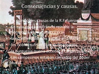 Consecuencias y causas.
• Las principales causas de la R.F. fueron que:
• -En esta epoca en Francia reinaba la
monarquía absolutista.
• -la economía del país estaba arruinada
• -los nobles sufrían dramas financieros
• -la burguesía quería acceder a cargos públicos
• -Los campesinos estaban cansados del poder
feudal
 