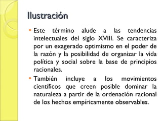 Ilustración Este término alude a las tendencias intelectuales del siglo XVIII. Se caracteriza por un exagerado optimismo en el poder de la razón y la posibilidad de organizar la vida política y social sobre la base de principios racionales. También incluye a los movimientos científicos que creen posible dominar la naturaleza a partir de la ordenación racional de los hechos empíricamente observables.  