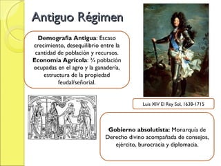 Antiguo Régimen Demografía Antigua : Escaso crecimiento, desequilibrio entre la cantidad de población y recursos. Economía Agrícola : ¾ población ocupadas en el agro y la ganadería, estructura de la propiedad feudal/señorial. Gobierno absolutista:  Monarquía de Derecho divino acompañada de consejos, ejército, burocracia y diplomacia. Luis XIV El Rey Sol, 1638-1715 