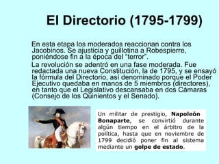 El Directorio (1795-1799) En esta etapa los moderados reaccionan contra los Jacobinos.  Se ajusticia y guillotina a Robespierre , poniéndose  fin a la época del “terror”.  La revolución se adentró en una fase moderada. Fue redactada una nueva Constitución, la de 1795, y se ensayó la fórmula del Directorio, así denominado porque el Poder Ejecutivo quedaba en manos de 5 miembros (directores), en tanto que el Legislativo descansaba en dos Cámaras (Consejo de los Quinientos y el Senado). Un militar de prestigio,  Napoleón    Bonaparte , se convirtió durante algún tiempo en el árbitro de la política, hasta que en noviembre de 1799 decidió poner fin al sistema mediante un  golpe de estado .  