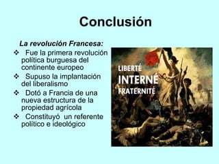 Conclusión  La revolución Francesa: Fue la primera revolución política burguesa del continente europeo  Supuso la implantación del liberalismo Dotó a Francia de una nueva estructura de la propiedad agrícola  Constituyó  un referente político e ideológico  
