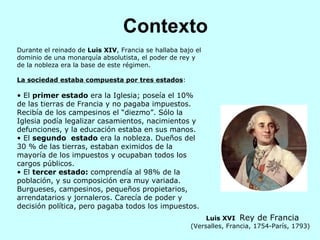 Contexto Durante el reinado de  Luis XIV , Francia se hallaba bajo el dominio de una monarquía absolutista, el poder de rey y de la nobleza era la base de este régimen. La sociedad estaba compuesta por tres estados : El  primer estado  era la Iglesia; poseía el 10% de las tierras de Francia y no pagaba impuestos. Recibía de los campesinos el “diezmo”. Sólo la Iglesia podía legalizar casamientos, nacimientos y defunciones, y la educación estaba en sus manos.  El  segundo  estado  era la nobleza. Dueños del 30 % de las tierras, estaban eximidos de la mayoría de los impuestos y ocupaban todos los cargos públicos.  El  tercer estado:  comprendía al 98% de la población, y su composición era muy variada. Burgueses, campesinos, pequeños propietarios, arrendatarios y jornaleros. Carecía de poder y decisión política, pero pagaba todos los impuestos.  Luis XVI  Rey de Francia (Versalles, Francia, 1754-París, 1793)   