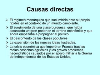 Causas directas El régimen monárquico que sucumbiría ante su propia rigidez en el contexto de un mundo cambiante. El surgimiento de una clase burguesa, que había alcanzado un gran poder en el terreno económico y que ahora empezaba a propugnar el político. El descontento de las clases populares. La expansión de las nuevas ideas ilustradas. La crisis económica que imperó en Francia tras las malas cosechas agrícolas y los graves problemas hacendísticos causados por el apoyo militar a la Guerra de Independencia de los Estados Unidos. 