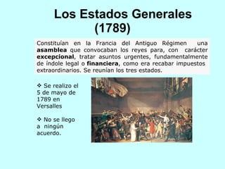Los Estados Generales (1789) Constituían en la Francia del Antiguo Régimen  una  asamblea  que convocaban los reyes para, con  carácter  excepcional , tratar asuntos urgentes, fundamentalmente de índole legal o  financiera , como era recabar impuestos  extraordinarios. Se reunían los tres estados. Se realizo el 5 de mayo de 1789 en Versalles No se llego a  ningún acuerdo. 
