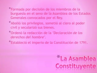 *
*Formada por decisión de los miembros de la
burguesía en el seno de la Asamblea de los Estados
Generales convocados por el Rey.
*Abolió los privilegios, sometió al clero al poder
civil y secularizó sus bienes.
*Ordenó la redacción de la "Declaración de los
derechos del hombre".
*Estableció el imperio de la Constitución de 1791.
 