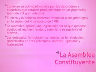 *
*Comenzó su actividad movida por los desórdenes y
disturbios que estaban produciéndose en las provincias
(período «El gran miedo»)
*El clero y la nobleza debieron renunciar a sus privilegios
en la sesión del 4 de Agosto de 1789.
*La asamblea aprobó una legislación por la que quedaba
abolido el régimen feudal y señorial y se suprimía el
diezmo.
*Los delegados formularon los ideales de la revolución,
sintetizados en tres principios: libertad, igualdad y
fraternidad
 
