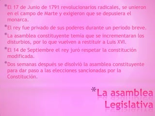 *
*El 17 de Junio de 1791 revolucionarios radicales, se unieron
en el campo de Marte y exigieron que se depusiera el
monarca.
*El rey fue privado de sus poderes durante un periodo breve.
*La asamblea constituyente temía que se incrementaran los
disturbios, por lo que vuelven a restituir a Luis XVI.
*El 14 de Septiembre el rey juró respetar la constitución
modificada.
*Dos semanas después se disolvió la asamblea constituyente
para dar paso a las elecciones sancionadas por la
Constitución.
 