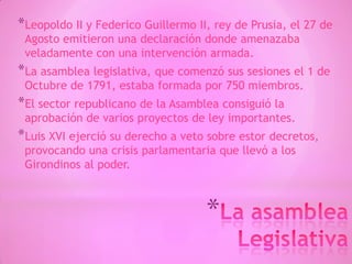 *
*Leopoldo II y Federico Guillermo II, rey de Prusia, el 27 de
Agosto emitieron una declaración donde amenazaba
veladamente con una intervención armada.
*La asamblea legislativa, que comenzó sus sesiones el 1 de
Octubre de 1791, estaba formada por 750 miembros.
*El sector republicano de la Asamblea consiguió la
aprobación de varios proyectos de ley importantes.
*Luis XVI ejerció su derecho a veto sobre estor decretos,
provocando una crisis parlamentaria que llevó a los
Girondinos al poder.
 
