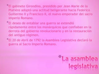 *
*El gabinete Girondino, presidido por Jean Marie de la
Platiére adoptó una actitud beligerante hacia Federico
Guillermo II y Francisco II, el nuevo emperador del sacro
imperio Romano.
*El deseo de entablar una guerra se extendió
rápidamente entre los monárquicos que confiaban en la
derrota del gobierno revolucionario y en la restauración
del antiguo régimen.
*El 20 de Abril de 1792 la Asamblea Legislativa declaró la
guerra al Sacro Imperio Romano.
 