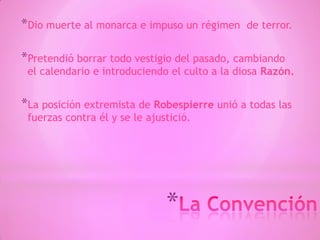 *
*Dio muerte al monarca e impuso un régimen de terror.
*Pretendió borrar todo vestigio del pasado, cambiando
el calendario e introduciendo el culto a la diosa Razón.
*La posición extremista de Robespierre unió a todas las
fuerzas contra él y se le ajustició.
 