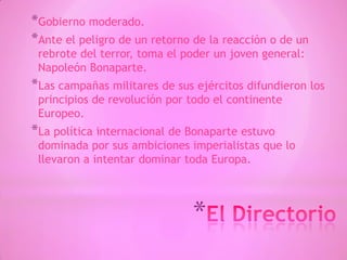 *
*Gobierno moderado.
*Ante el peligro de un retorno de la reacción o de un
rebrote del terror, toma el poder un joven general:
Napoleón Bonaparte.
*Las campañas militares de sus ejércitos difundieron los
principios de revolución por todo el continente
Europeo.
*La política internacional de Bonaparte estuvo
dominada por sus ambiciones imperialistas que lo
llevaron a intentar dominar toda Europa.
 