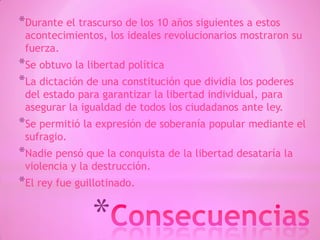 *
*Durante el trascurso de los 10 años siguientes a estos
acontecimientos, los ideales revolucionarios mostraron su
fuerza.
*Se obtuvo la libertad política
*La dictación de una constitución que dividía los poderes
del estado para garantizar la libertad individual, para
asegurar la igualdad de todos los ciudadanos ante ley.
*Se permitió la expresión de soberanía popular mediante el
sufragio.
*Nadie pensó que la conquista de la libertad desataría la
violencia y la destrucción.
*El rey fue guillotinado.
 