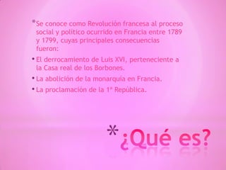 *
*Se conoce como Revolución francesa al proceso
social y político ocurrido en Francia entre 1789
y 1799, cuyas principales consecuencias
fueron:
• El derrocamiento de Luis XVI, perteneciente a
la Casa real de los Borbones.
• La abolición de la monarquía en Francia.
• La proclamación de la 1ª República.
 