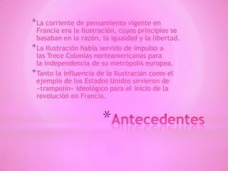 *
*La corriente de pensamiento vigente en
Francia era la Ilustración, cuyos principios se
basaban en la razón, la igualdad y la libertad.
*La Ilustración había servido de impulso a
las Trece Colonias norteamericanas para
la independencia de su metrópolis europea.
*Tanto la influencia de la Ilustración como el
ejemplo de los Estados Unidos sirvieron de
«trampolín» ideológico para el inicio de la
revolución en Francia.
 