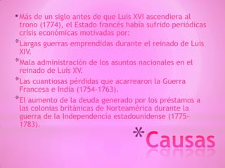 *
•Más de un siglo antes de que Luis XVI ascendiera al
trono (1774), el Estado francés había sufrido periódicas
crisis económicas motivadas por:
*Largas guerras emprendidas durante el reinado de Luis
XIV.
*Mala administración de los asuntos nacionales en el
reinado de Luis XV.
*Las cuantiosas pérdidas que acarrearon la Guerra
Francesa e India (1754-1763).
*El aumento de la deuda generado por los préstamos a
las colonias británicas de Norteamérica durante la
guerra de la Independencia estadounidense (1775-
1783).
 