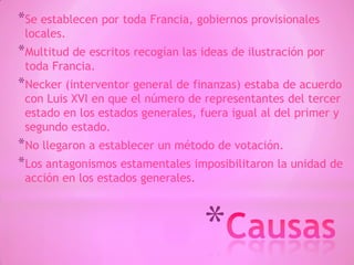 *
*Se establecen por toda Francia, gobiernos provisionales
locales.
*Multitud de escritos recogían las ideas de ilustración por
toda Francia.
*Necker (interventor general de finanzas) estaba de acuerdo
con Luis XVI en que el número de representantes del tercer
estado en los estados generales, fuera igual al del primer y
segundo estado.
*No llegaron a establecer un método de votación.
*Los antagonismos estamentales imposibilitaron la unidad de
acción en los estados generales.
 