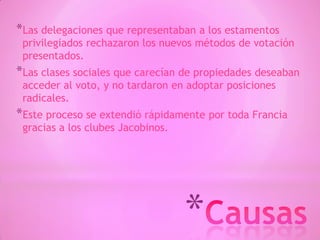 *
*Las delegaciones que representaban a los estamentos
privilegiados rechazaron los nuevos métodos de votación
presentados.
*Las clases sociales que carecían de propiedades deseaban
acceder al voto, y no tardaron en adoptar posiciones
radicales.
*Este proceso se extendió rápidamente por toda Francia
gracias a los clubes Jacobinos.
 