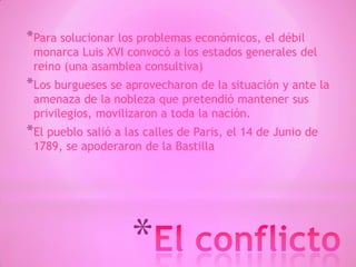 *
*Para solucionar los problemas económicos, el débil
monarca Luis XVI convocó a los estados generales del
reino (una asamblea consultiva)
*Los burgueses se aprovecharon de la situación y ante la
amenaza de la nobleza que pretendió mantener sus
privilegios, movilizaron a toda la nación.
*El pueblo salió a las calles de Paris, el 14 de Junio de
1789, se apoderaron de la Bastilla
 