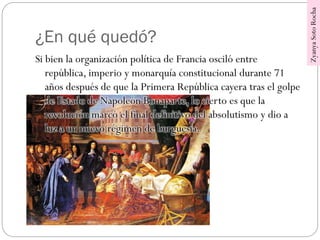 ¿En qué quedó?
Si bien la organización política de Francia osciló entre
república, imperio y monarquía constitucional durante 71
años después de que la Primera República cayera tras el golpe
de Estado de Napoleón Bonaparte, lo cierto es que la
revolución marcó el final definitivo del absolutismo y dio a
luz a un nuevo régimen de burguesía.
ZyanyaSotoRocha
 