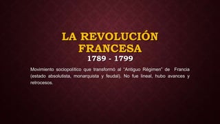 LA REVOLUCIÓN
FRANCESA
1789 - 1799
Movimiento sociopolítico que transformó al “Antiguo Régimen” de Francia
(estado absolutista, monarquista y feudal). No fue lineal, hubo avances y
retrocesos.
 