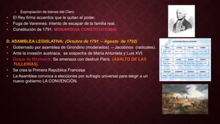  Expropiación de bienes del Clero
 El Rey firma acuerdos que le quitan el poder.
 Fuga de Varennes: Intento de escapar de la familia real.
 Constitución de 1791. MONARQUÍA CONSTITUCIONAL
D. ASAMBLEA LEGISLATIVA: (Octubre de 1791 – Agosto de 1792)
 Gobernado por asamblea de Girondino (moderados) – Jacobinos (radicales).
 Ante la invasión austriaca, se sospecha de María Antonieta y Luis XVI.
 Duque de Brunswick: Se amenaza con destruir París. (ASALTO DE LAS
TULLERÍAS).
 Se crea la Primera República Francesa
 La Asamblea convoca a elecciones por sufragio universal para elegir a un
nuevo gobierno LA CONVENCIÓN.
 