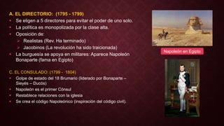 A. EL DIRECTORIO: (1795 - 1799)
 Se eligen a 5 directores para evitar el poder de uno solo.
 La política es monopolizada por la clase alta.
 Oposición de:
 Realistas (Rev. Ha terminado)
 Jacobinos (La revolución ha sido traicionada)
 La burguesía se apoya en militares: Aparece Napoleón
Bonaparte (fama en Egipto)
C. EL CONSULADO: (1799 - 1804)
 Golpe de estado del 18 Brumario (liderado por Bonaparte –
Sieyés – Ducós)
 Napoleón es el primer Cónsul
 Restablece relaciones con la iglesia
 Se crea el código Napoleónico (inspiración del código civil).
Napoleón en Egipto
 