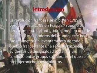 Introducción 
• La revolución francesa se inicia en 1789 y 
perdura hasta 1799 en Francia . Supone el 
derrocamiento del antiguo régimen en uno de 
los países mas poderos del mundo, este hecho 
fue realmente un levantamiento de todo el 
pueblo francés ante una serie de razones 
evidentes de desigualdad social. Es un 
conflicto entre grupos sociales, en el que se 
produjeron choques violentos. 
 