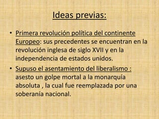Ideas previas: 
• Primera revolución política del continente 
Europeo: sus precedentes se encuentran en la 
revolución inglesa de siglo XVII y en la 
independencia de estados unidos. 
• Supuso el asentamiento del liberalismo : 
asesto un golpe mortal a la monarquía 
absoluta , la cual fue reemplazada por una 
soberanía nacional. 
 