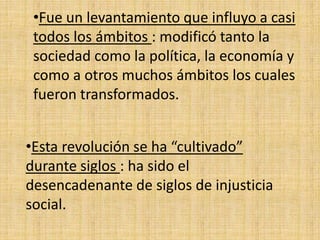 •Fue un levantamiento que influyo a casi 
todos los ámbitos : modificó tanto la 
sociedad como la política, la economía y 
como a otros muchos ámbitos los cuales 
fueron transformados. 
•Esta revolución se ha “cultivado” 
durante siglos : ha sido el 
desencadenante de siglos de injusticia 
social. 
 