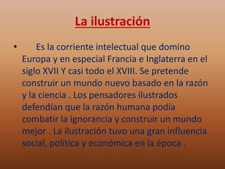 La ilustración 
• Es la corriente intelectual que domino 
Europa y en especial Francia e Inglaterra en el 
siglo XVII Y casi todo el XVIII. Se pretende 
construir un mundo nuevo basado en la razón 
y la ciencia . Los pensadores ilustrados 
defendían que la razón humana podía 
combatir la ignorancia y construir un mundo 
mejor . La ilustración tuvo una gran influencia 
social, política y económica en la época . 
 