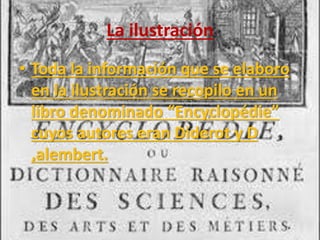 La ilustración 
• Toda la información que se elaboro 
en la ilustración se recopilo en un 
libro denominado “Encyclopédie” 
cuyos autores eran Diderot y D 
,alembert. 
 