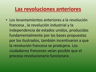 Las revoluciones anteriores 
• Los levantamientos anteriores a la revolución 
francesa , la revolución industrial y la 
independencia de estados unidos, producidas 
fundamentalmente por las bases propuestas 
por los ilustrados, también incentivaron a que 
la revolución francesa se produjera. Los 
ciudadanos franceses veían posible que el 
proceso revolucionario funcionara . 
 