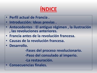 ÍNDICE 
• Perfil actual de Francia . 
• Introducción: Ideas previas . 
• Antecedentes : El antiguo régimen , la ilustración 
, las revoluciones anteriores. 
• Francia antes de la revolución francesa. 
• Causas de la revolución francesa. 
• Desarrollo. 
-Fases del proceso revolucionario. 
-Paso del consulado al imperio. 
-La restauración. 
• Consecuencias finales. 
 