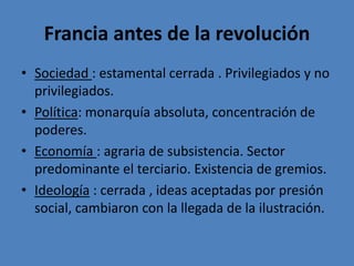 Francia antes de la revolución 
• Sociedad : estamental cerrada . Privilegiados y no 
privilegiados. 
• Política: monarquía absoluta, concentración de 
poderes. 
• Economía : agraria de subsistencia. Sector 
predominante el terciario. Existencia de gremios. 
• Ideología : cerrada , ideas aceptadas por presión 
social, cambiaron con la llegada de la ilustración. 
 