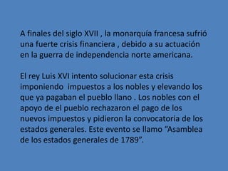 A finales del siglo XVII , la monarquía francesa sufrió 
una fuerte crisis financiera , debido a su actuación 
en la guerra de independencia norte americana. 
El rey Luis XVI intento solucionar esta crisis 
imponiendo impuestos a los nobles y elevando los 
que ya pagaban el pueblo llano . Los nobles con el 
apoyo de el pueblo rechazaron el pago de los 
nuevos impuestos y pidieron la convocatoria de los 
estados generales. Este evento se llamo “Asamblea 
de los estados generales de 1789”. 
 