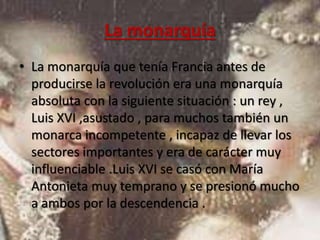La monarquía 
• La monarquía que tenía Francia antes de 
producirse la revolución era una monarquía 
absoluta con la siguiente situación : un rey , 
Luis XVI ,asustado , para muchos también un 
monarca incompetente , incapaz de llevar los 
sectores importantes y era de carácter muy 
influenciable .Luis XVI se casó con María 
Antonieta muy temprano y se presionó mucho 
a ambos por la descendencia . 
 