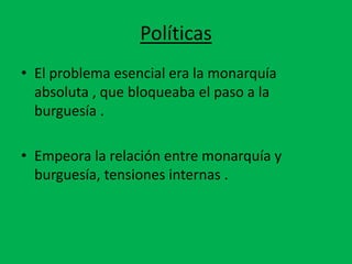 Políticas 
• El problema esencial era la monarquía 
absoluta , que bloqueaba el paso a la 
burguesía . 
• Empeora la relación entre monarquía y 
burguesía, tensiones internas . 
 