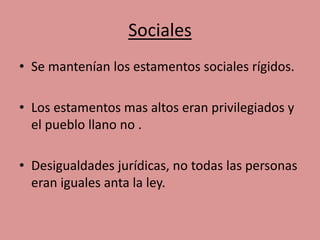 Sociales 
• Se mantenían los estamentos sociales rígidos. 
• Los estamentos mas altos eran privilegiados y 
el pueblo llano no . 
• Desigualdades jurídicas, no todas las personas 
eran iguales anta la ley. 
 