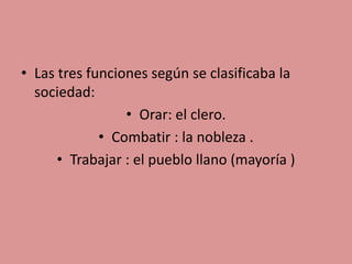 • Las tres funciones según se clasificaba la 
sociedad: 
• Orar: el clero. 
• Combatir : la nobleza . 
• Trabajar : el pueblo llano (mayoría ) 
 