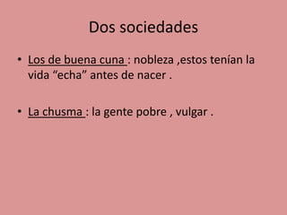Dos sociedades 
• Los de buena cuna : nobleza ,estos tenían la 
vida “echa” antes de nacer . 
• La chusma : la gente pobre , vulgar . 
 