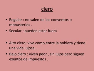 clero 
• Regular : no salen de los conventos o 
monasterios . 
• Secular : pueden estar fuera . 
 Alto clero: vive como entre la nobleza y tiene 
una vida lujosa . 
 Bajo clero : viven peor , sin lujos pero siguen 
exentos de impuestos . 
 