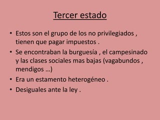 Tercer estado 
• Estos son el grupo de los no privilegiados , 
tienen que pagar impuestos . 
• Se encontraban la burguesía , el campesinado 
y las clases sociales mas bajas (vagabundos , 
mendigos …) 
• Era un estamento heterogéneo . 
• Desiguales ante la ley . 
 