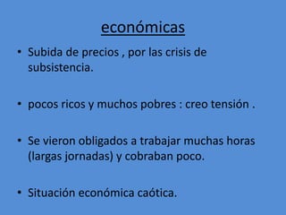 económicas 
• Subida de precios , por las crisis de 
subsistencia. 
• pocos ricos y muchos pobres : creo tensión . 
• Se vieron obligados a trabajar muchas horas 
(largas jornadas) y cobraban poco. 
• Situación económica caótica. 
 