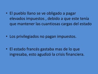 • El pueblo llano se ve obligado a pagar 
elevados impuestos , debido a que este tenía 
que mantener las cuantiosas cargas del estado 
• Los privilegiados no pagan impuestos. 
• El estado francés gastaba mas de lo que 
ingresaba, esto agudizó la crisis financiera. 
 