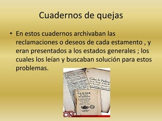 Cuadernos de quejas 
• En estos cuadernos archivaban las 
reclamaciones o deseos de cada estamento , y 
eran presentados a los estados generales ; los 
cuales los leían y buscaban solución para estos 
problemas. 
 