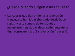 ¿Desde cuando surgen estas causas? 
• Las causas que dan origen a la revolución 
francesa se han ido elaborando desde hace 
siglos ,y este cumulo de tensiones y 
malestares han sido el desencadenante de la 
final consecuencia , “La revolución francesa”. 
 