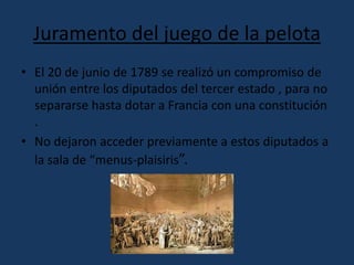 Juramento del juego de la pelota 
• El 20 de junio de 1789 se realizó un compromiso de 
unión entre los diputados del tercer estado , para no 
separarse hasta dotar a Francia con una constitución 
. 
• No dejaron acceder previamente a estos diputados a 
la sala de “menus-plaisiris”. 
 
